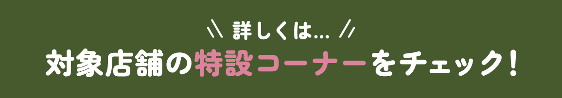 詳しくは…対象店舗の特設コーナーをチェック！